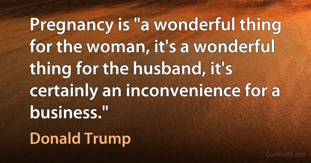 Pregnancy is "a wonderful thing for the woman, it's a wonderful thing for the husband, it's certainly an inconvenience for a business." (Donald Trump)