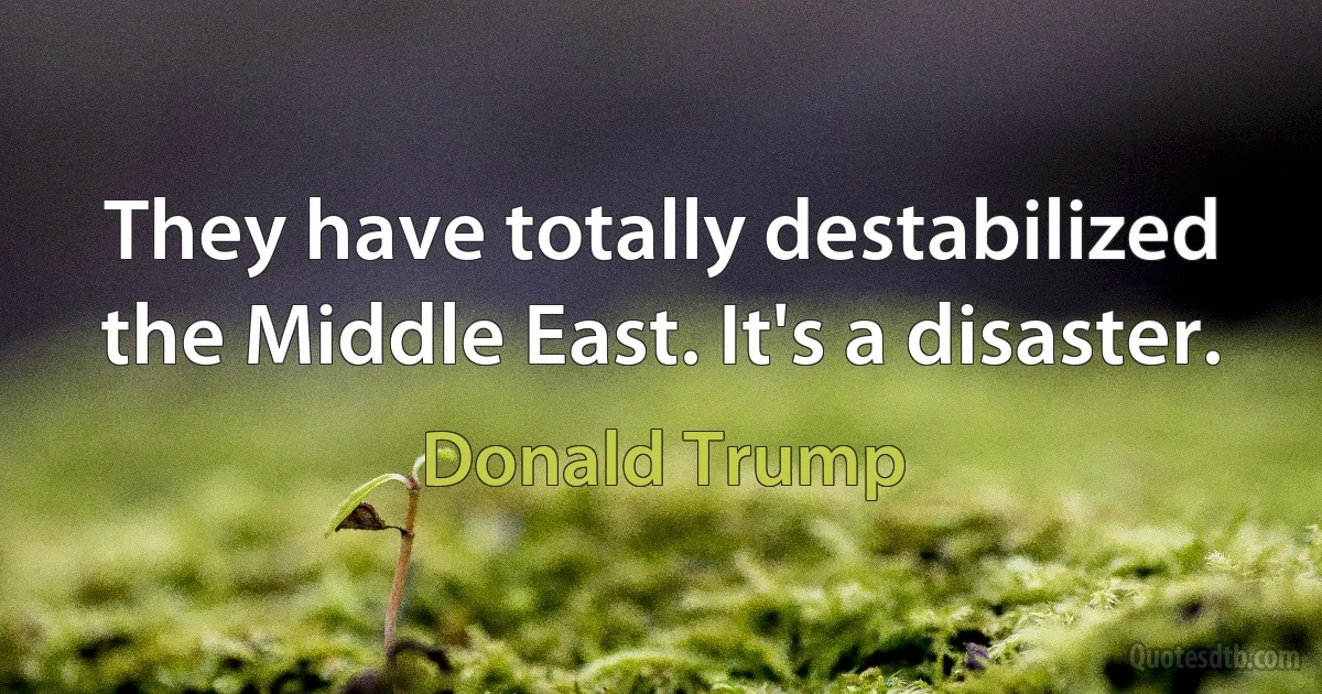 They have totally destabilized the Middle East. It's a disaster. (Donald Trump)