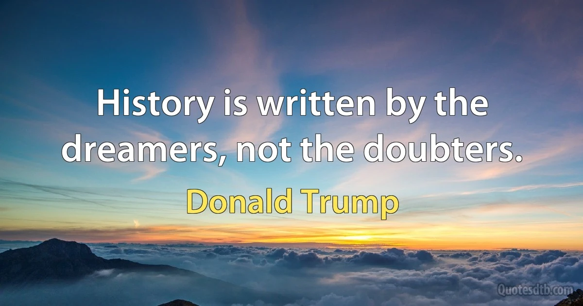 History is written by the dreamers, not the doubters. (Donald Trump)