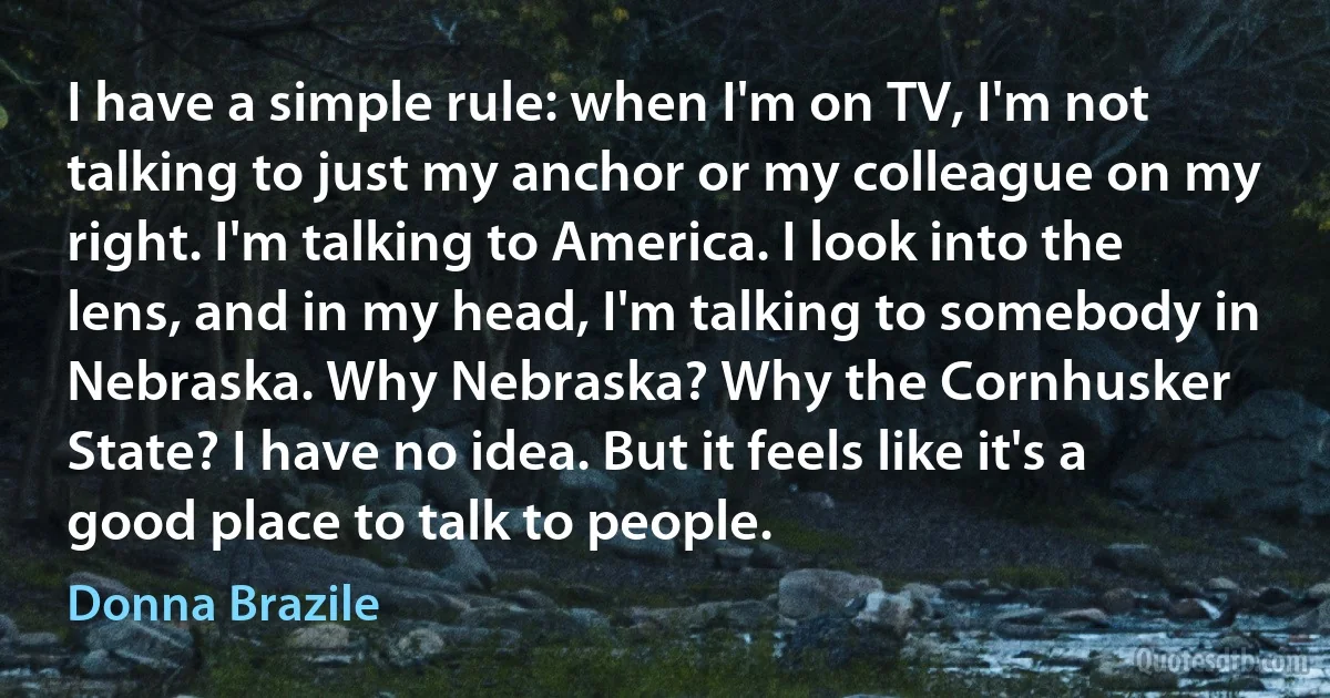 I have a simple rule: when I'm on TV, I'm not talking to just my anchor or my colleague on my right. I'm talking to America. I look into the lens, and in my head, I'm talking to somebody in Nebraska. Why Nebraska? Why the Cornhusker State? I have no idea. But it feels like it's a good place to talk to people. (Donna Brazile)