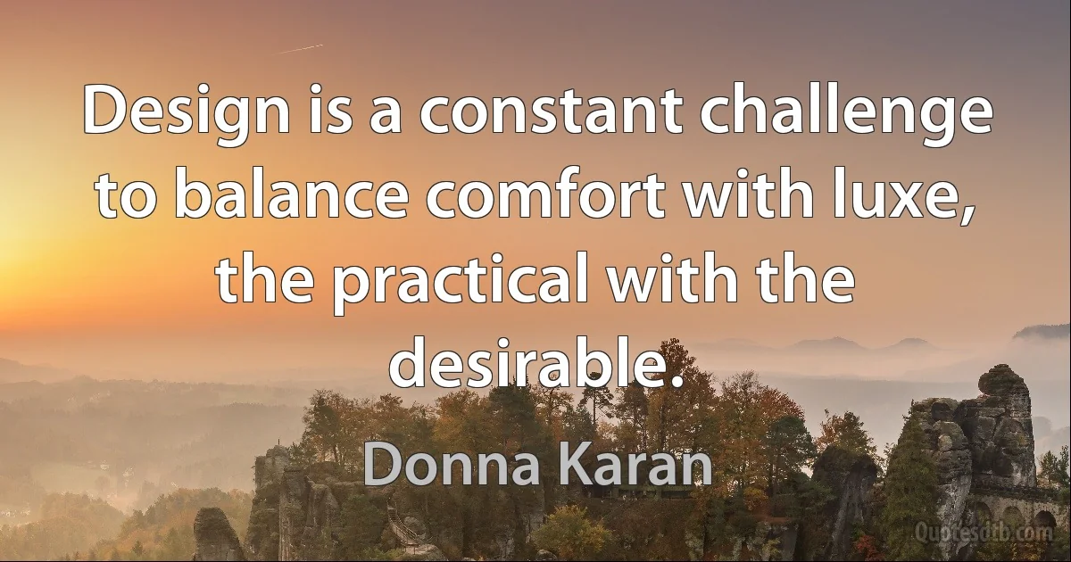 Design is a constant challenge to balance comfort with luxe, the practical with the desirable. (Donna Karan)