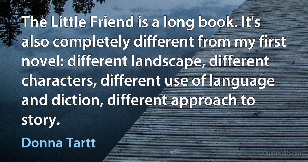 The Little Friend is a long book. It's also completely different from my first novel: different landscape, different characters, different use of language and diction, different approach to story. (Donna Tartt)