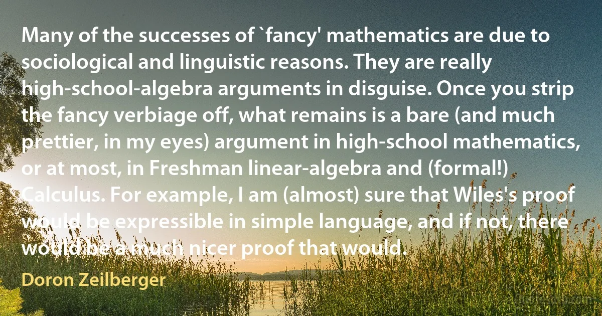 Many of the successes of `fancy' mathematics are due to sociological and linguistic reasons. They are really high-school-algebra arguments in disguise. Once you strip the fancy verbiage off, what remains is a bare (and much prettier, in my eyes) argument in high-school mathematics, or at most, in Freshman linear-algebra and (formal!) Calculus. For example, I am (almost) sure that Wiles's proof would be expressible in simple language, and if not, there would be a much nicer proof that would. (Doron Zeilberger)