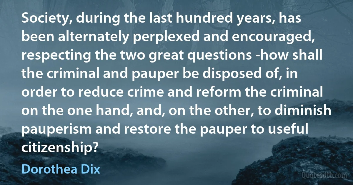 Society, during the last hundred years, has been alternately perplexed and encouraged, respecting the two great questions -how shall the criminal and pauper be disposed of, in order to reduce crime and reform the criminal on the one hand, and, on the other, to diminish pauperism and restore the pauper to useful citizenship? (Dorothea Dix)