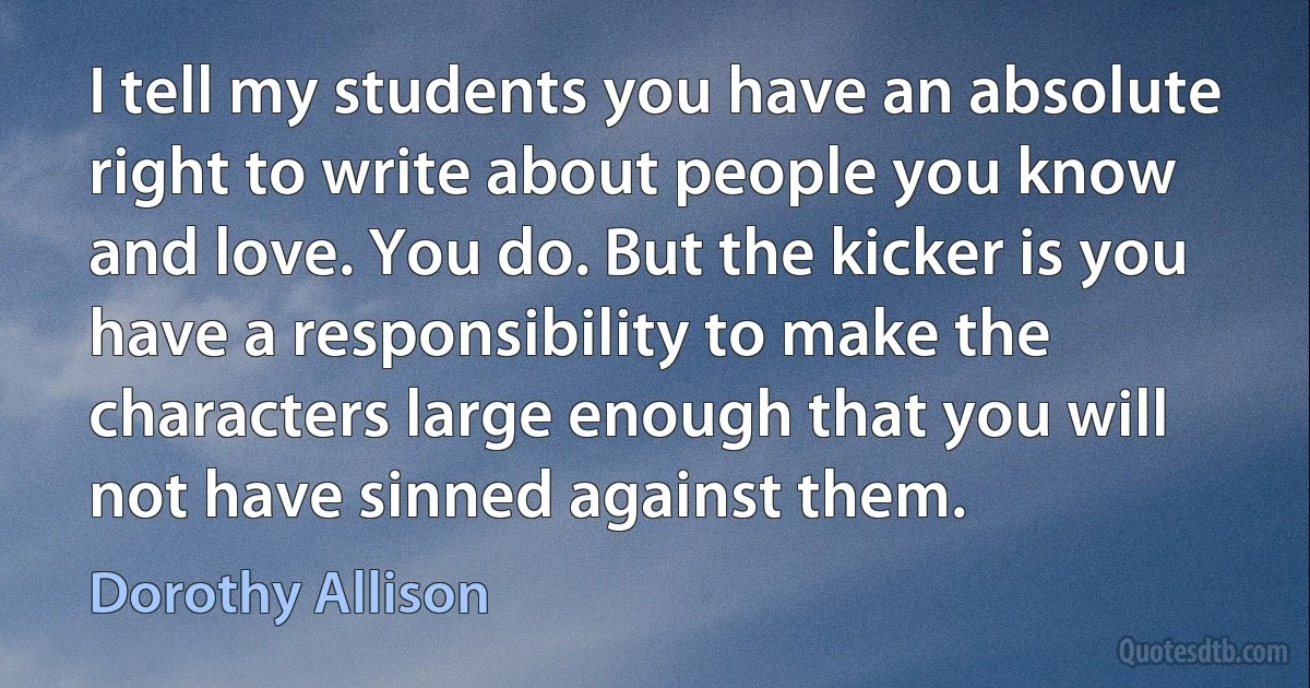 I tell my students you have an absolute right to write about people you know and love. You do. But the kicker is you have a responsibility to make the characters large enough that you will not have sinned against them. (Dorothy Allison)