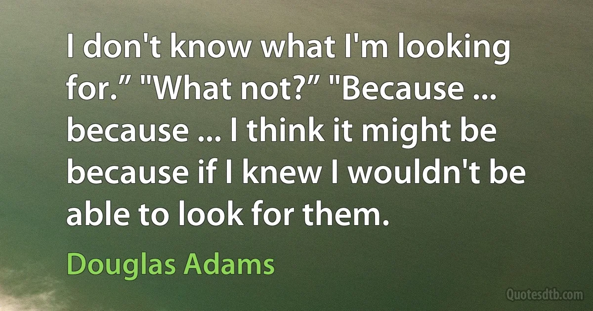 I don't know what I'm looking for.” "What not?” "Because ... because ... I think it might be because if I knew I wouldn't be able to look for them. (Douglas Adams)