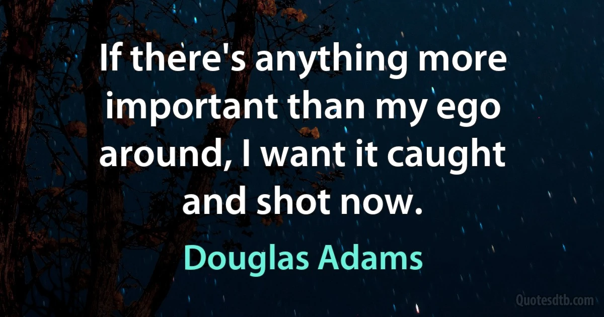 If there's anything more important than my ego around, I want it caught and shot now. (Douglas Adams)