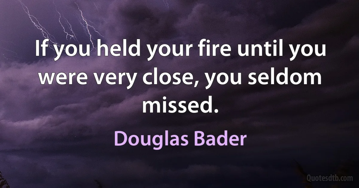 If you held your fire until you were very close, you seldom missed. (Douglas Bader)