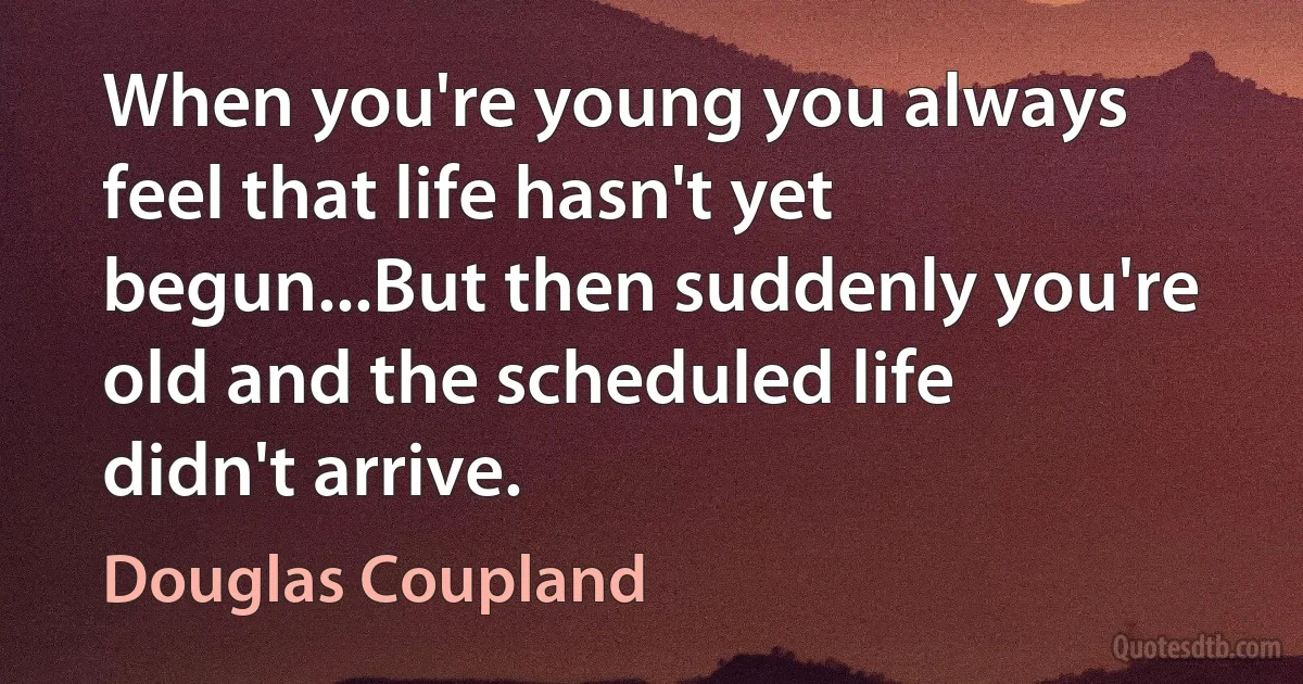 When you're young you always feel that life hasn't yet begun...But then suddenly you're old and the scheduled life didn't arrive. (Douglas Coupland)