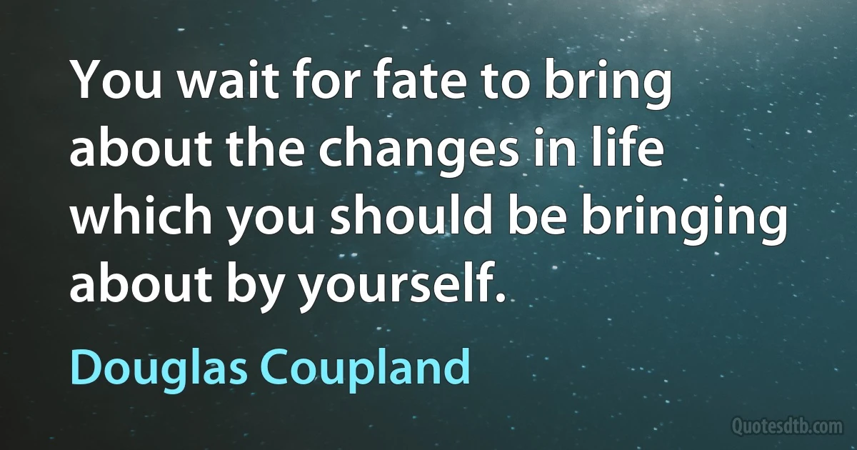 You wait for fate to bring about the changes in life which you should be bringing about by yourself. (Douglas Coupland)