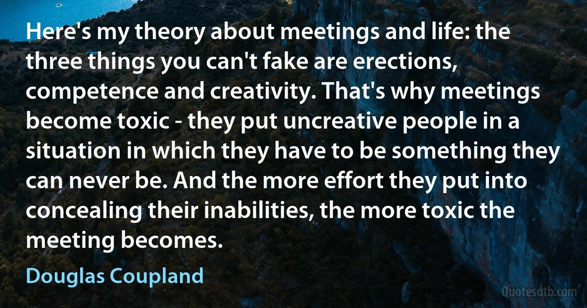 Here's my theory about meetings and life: the three things you can't fake are erections, competence and creativity. That's why meetings become toxic - they put uncreative people in a situation in which they have to be something they can never be. And the more effort they put into concealing their inabilities, the more toxic the meeting becomes. (Douglas Coupland)