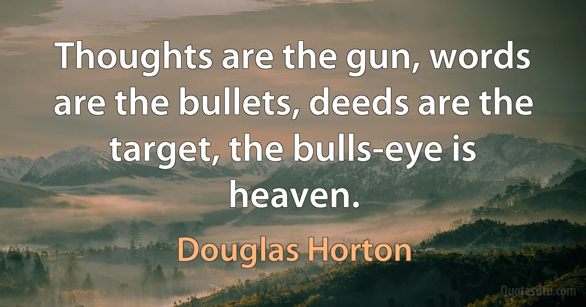 Thoughts are the gun, words are the bullets, deeds are the target, the bulls-eye is heaven. (Douglas Horton)