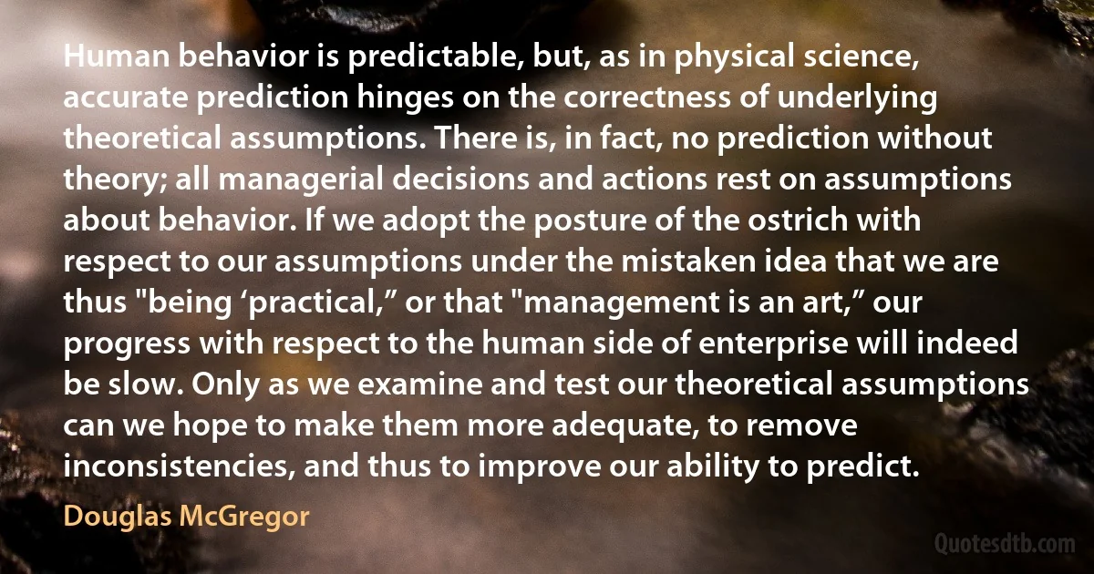 Human behavior is predictable, but, as in physical science, accurate prediction hinges on the correctness of underlying theoretical assumptions. There is, in fact, no prediction without theory; all managerial decisions and actions rest on assumptions about behavior. If we adopt the posture of the ostrich with respect to our assumptions under the mistaken idea that we are thus "being ‘practical,” or that "management is an art,” our progress with respect to the human side of enterprise will indeed be slow. Only as we examine and test our theoretical assumptions can we hope to make them more adequate, to remove inconsistencies, and thus to improve our ability to predict. (Douglas McGregor)