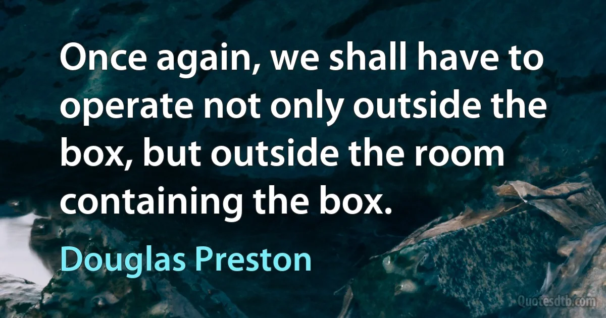 Once again, we shall have to operate not only outside the box, but outside the room containing the box. (Douglas Preston)