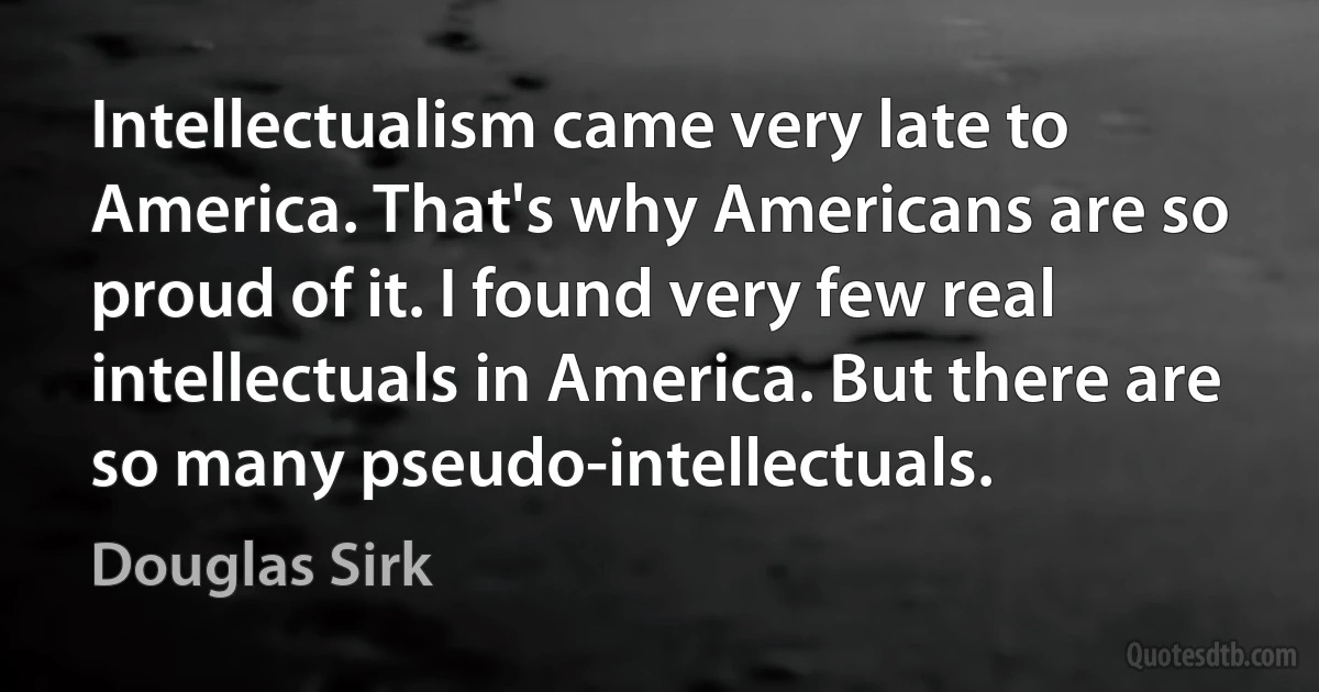 Intellectualism came very late to America. That's why Americans are so proud of it. I found very few real intellectuals in America. But there are so many pseudo-intellectuals. (Douglas Sirk)