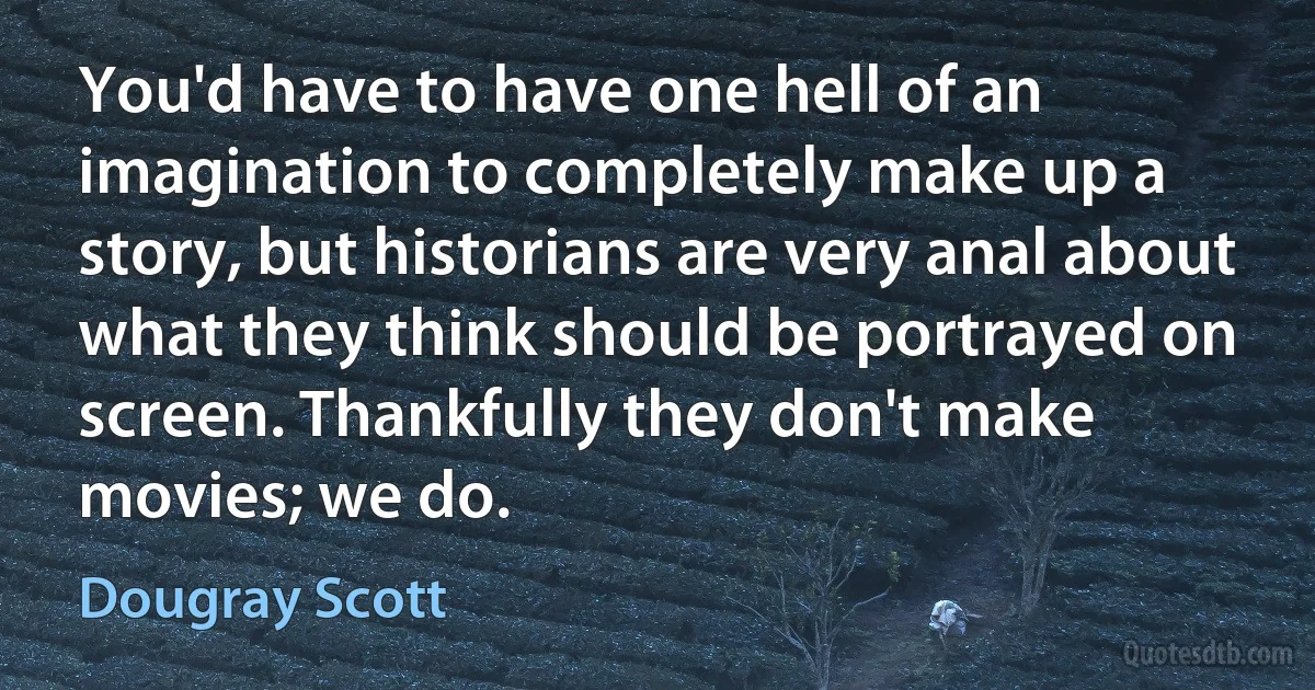 You'd have to have one hell of an imagination to completely make up a story, but historians are very anal about what they think should be portrayed on screen. Thankfully they don't make movies; we do. (Dougray Scott)