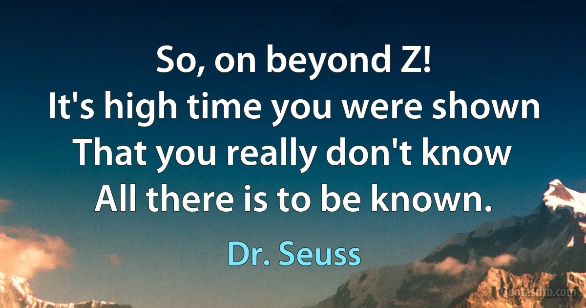 So, on beyond Z!
It's high time you were shown
That you really don't know
All there is to be known. (Dr. Seuss)