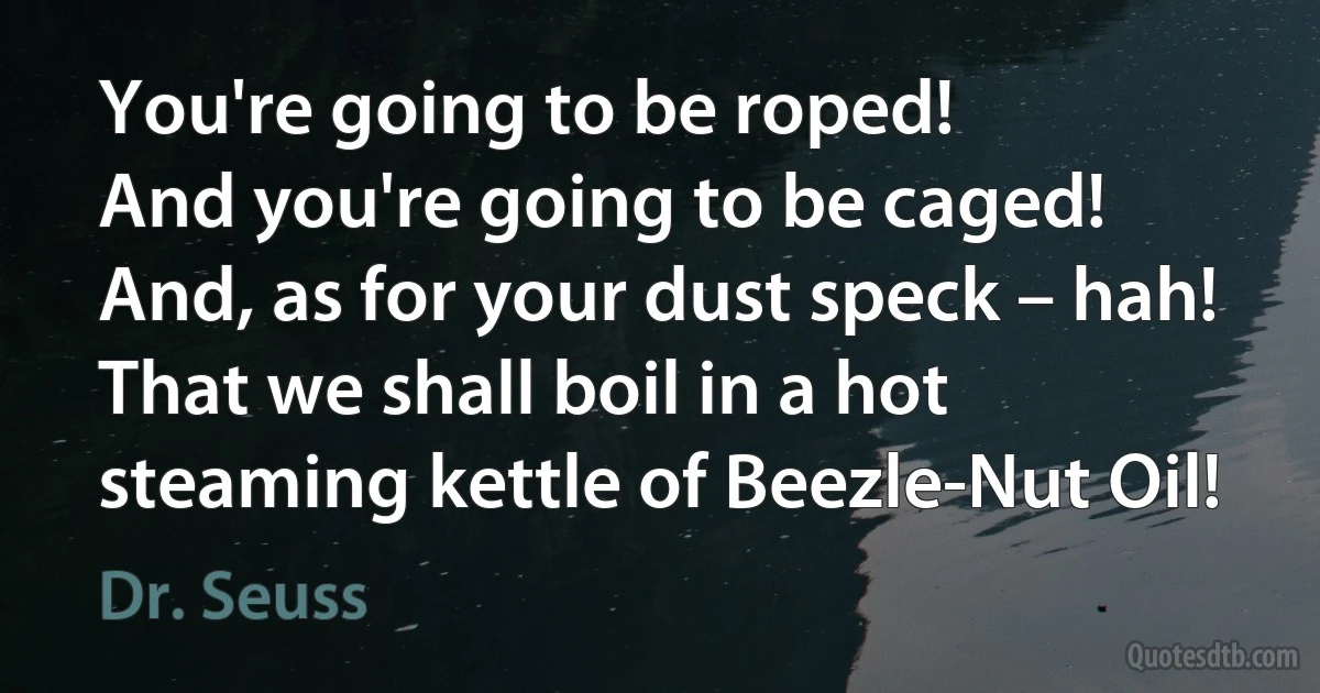 You're going to be roped!
And you're going to be caged!
And, as for your dust speck – hah!
That we shall boil in a hot steaming kettle of Beezle-Nut Oil! (Dr. Seuss)