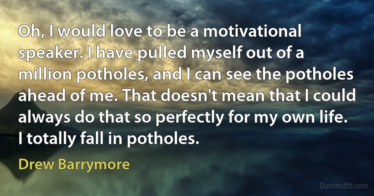 Oh, I would love to be a motivational speaker. I have pulled myself out of a million potholes, and I can see the potholes ahead of me. That doesn't mean that I could always do that so perfectly for my own life. I totally fall in potholes. (Drew Barrymore)