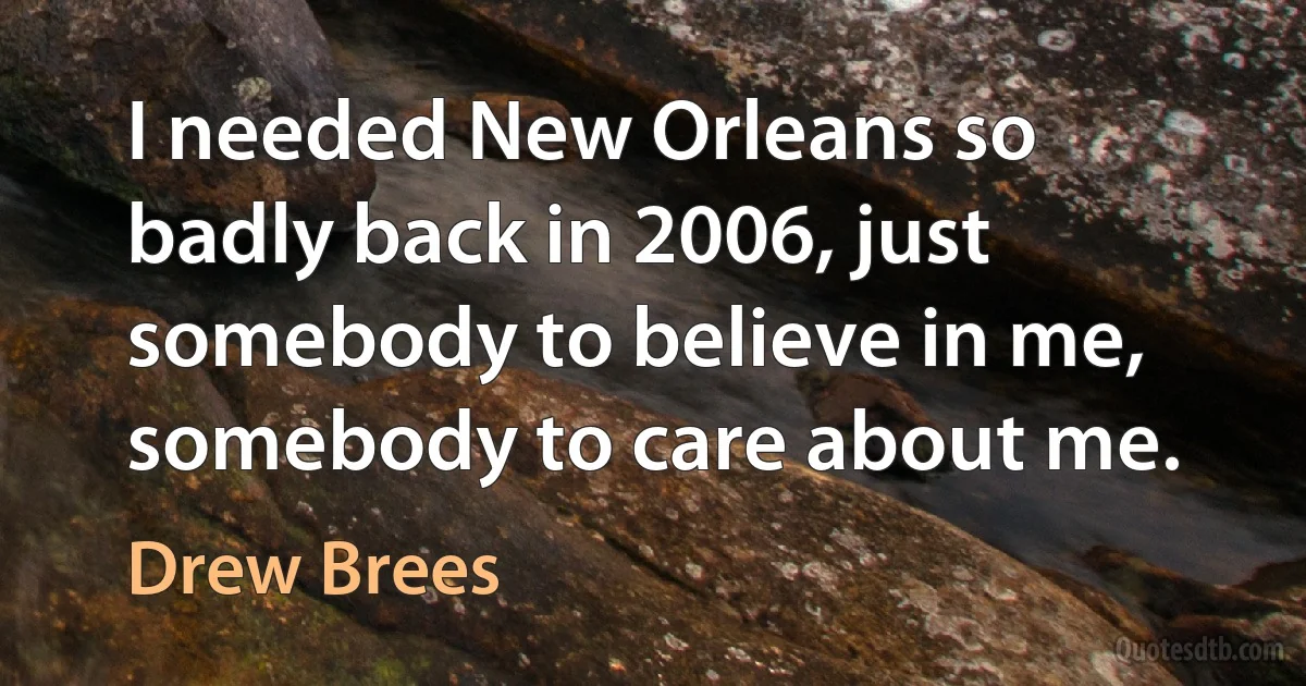 I needed New Orleans so badly back in 2006, just somebody to believe in me, somebody to care about me. (Drew Brees)