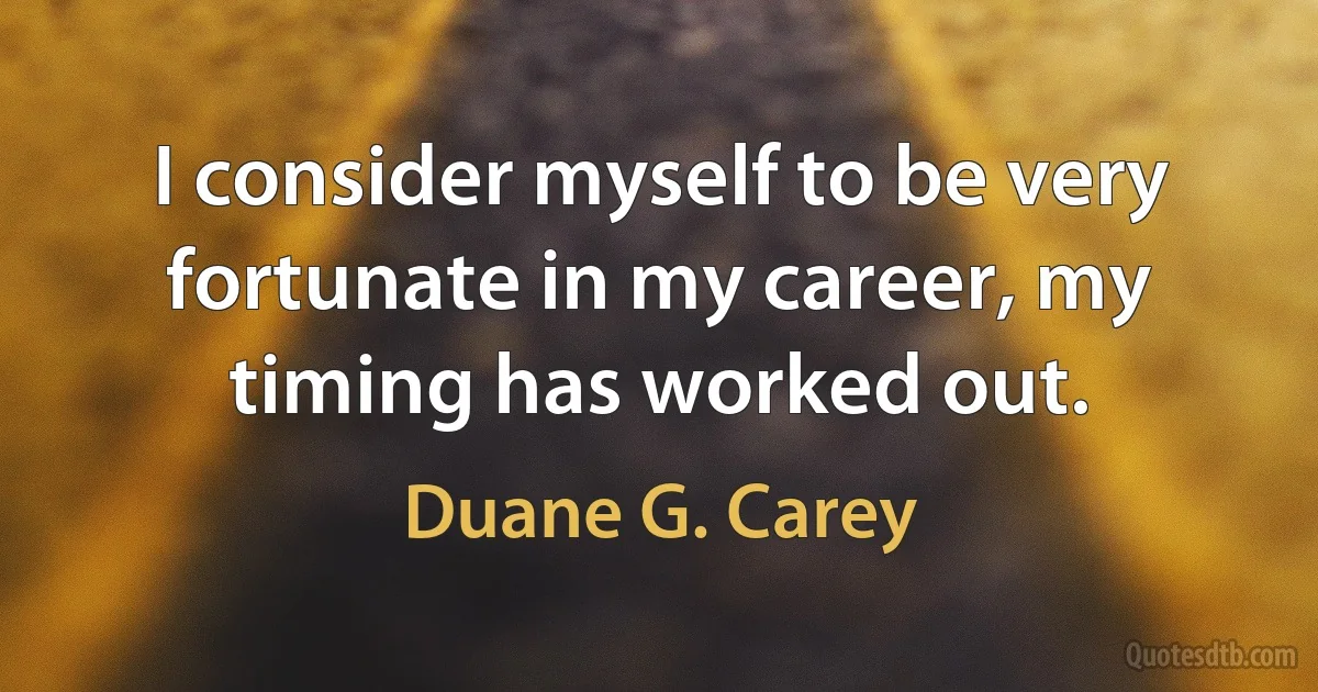 I consider myself to be very fortunate in my career, my timing has worked out. (Duane G. Carey)