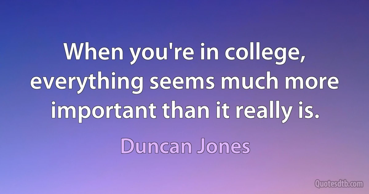 When you're in college, everything seems much more important than it really is. (Duncan Jones)