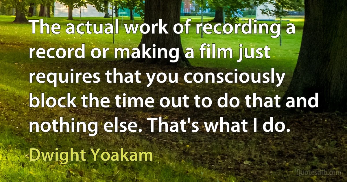 The actual work of recording a record or making a film just requires that you consciously block the time out to do that and nothing else. That's what I do. (Dwight Yoakam)