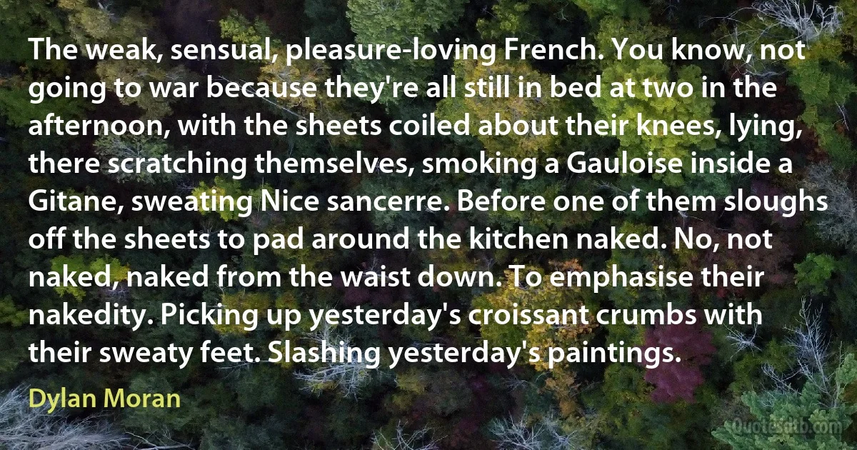 The weak, sensual, pleasure-loving French. You know, not going to war because they're all still in bed at two in the afternoon, with the sheets coiled about their knees, lying, there scratching themselves, smoking a Gauloise inside a Gitane, sweating Nice sancerre. Before one of them sloughs off the sheets to pad around the kitchen naked. No, not naked, naked from the waist down. To emphasise their nakedity. Picking up yesterday's croissant crumbs with their sweaty feet. Slashing yesterday's paintings. (Dylan Moran)