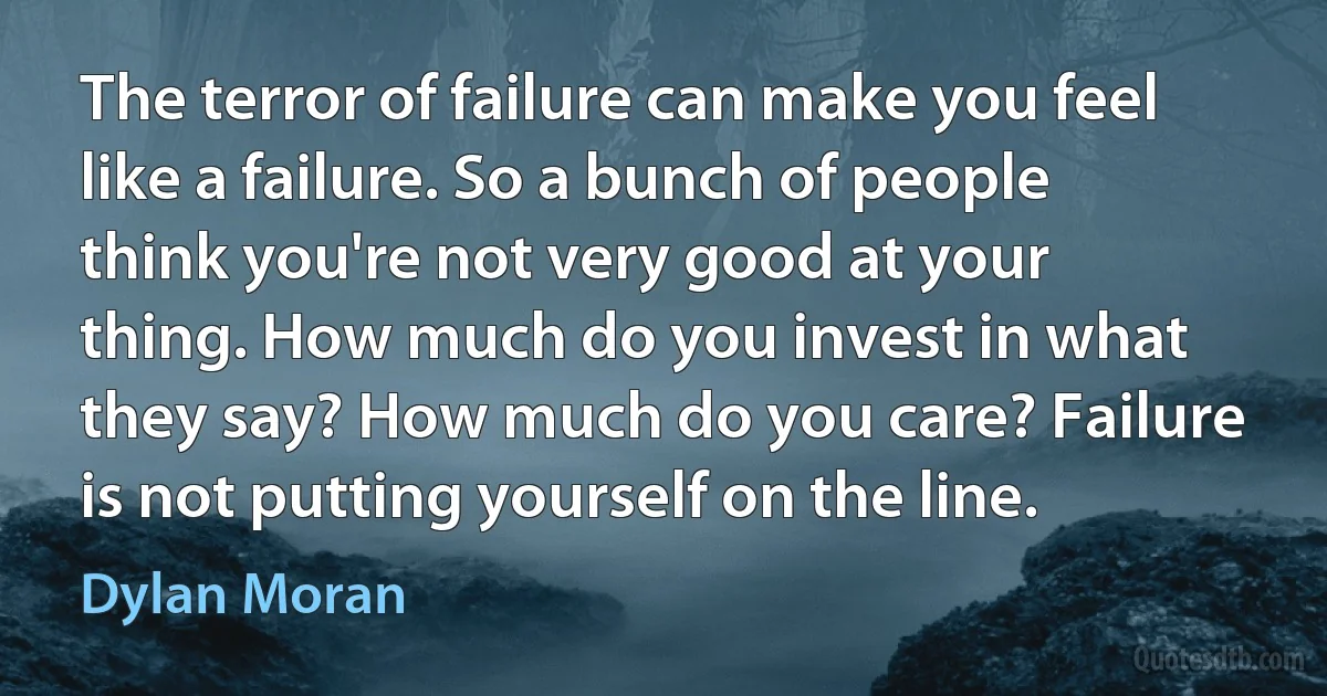 The terror of failure can make you feel like a failure. So a bunch of people think you're not very good at your thing. How much do you invest in what they say? How much do you care? Failure is not putting yourself on the line. (Dylan Moran)