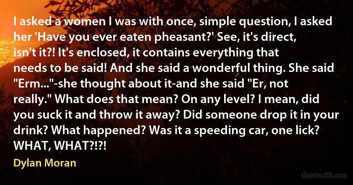 I asked a women I was with once, simple question, I asked her 'Have you ever eaten pheasant?' See, it's direct, isn't it?! It's enclosed, it contains everything that needs to be said! And she said a wonderful thing. She said "Erm..."-she thought about it-and she said "Er, not really." What does that mean? On any level? I mean, did you suck it and throw it away? Did someone drop it in your drink? What happened? Was it a speeding car, one lick? WHAT, WHAT?!?! (Dylan Moran)