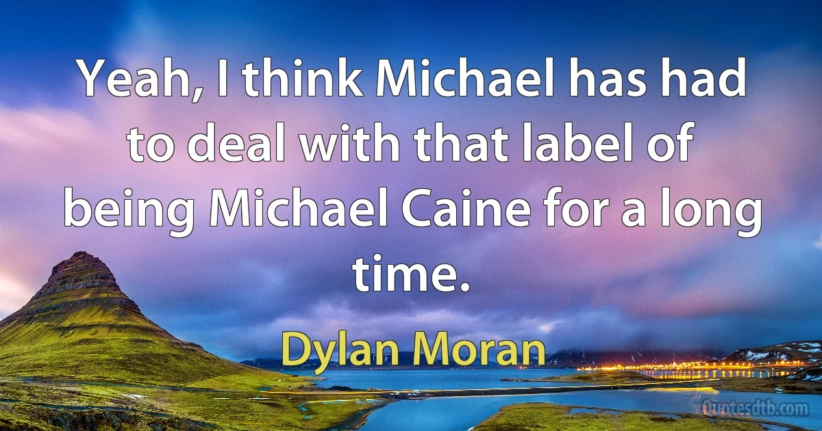 Yeah, I think Michael has had to deal with that label of being Michael Caine for a long time. (Dylan Moran)