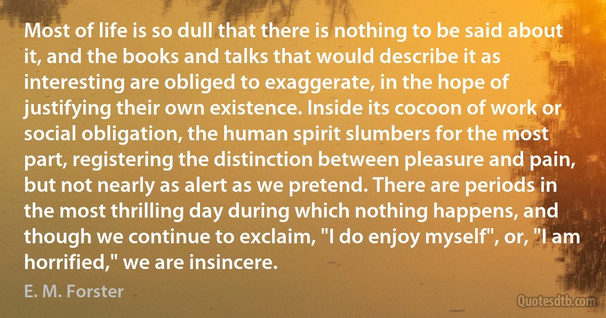 Most of life is so dull that there is nothing to be said about it, and the books and talks that would describe it as interesting are obliged to exaggerate, in the hope of justifying their own existence. Inside its cocoon of work or social obligation, the human spirit slumbers for the most part, registering the distinction between pleasure and pain, but not nearly as alert as we pretend. There are periods in the most thrilling day during which nothing happens, and though we continue to exclaim, "I do enjoy myself", or, "I am horrified," we are insincere. (E. M. Forster)