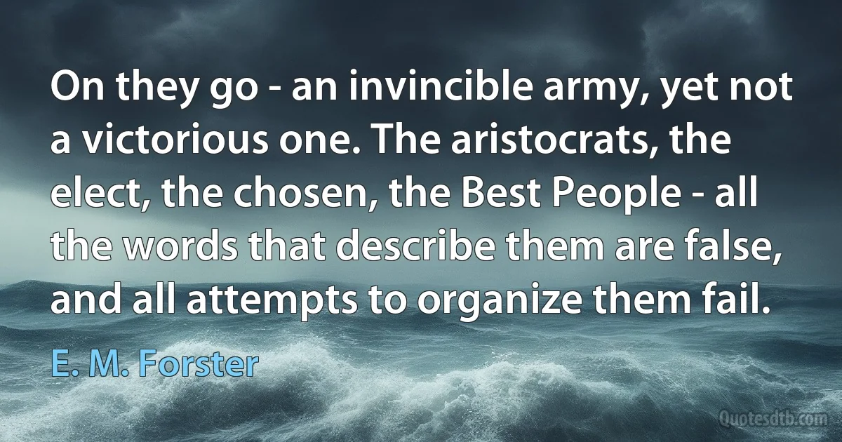 On they go - an invincible army, yet not a victorious one. The aristocrats, the elect, the chosen, the Best People - all the words that describe them are false, and all attempts to organize them fail. (E. M. Forster)