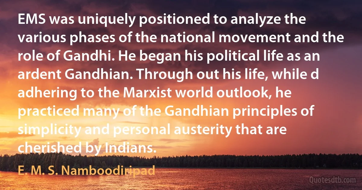 EMS was uniquely positioned to analyze the various phases of the national movement and the role of Gandhi. He began his political life as an ardent Gandhian. Through out his life, while d adhering to the Marxist world outlook, he practiced many of the Gandhian principles of simplicity and personal austerity that are cherished by Indians. (E. M. S. Namboodiripad)