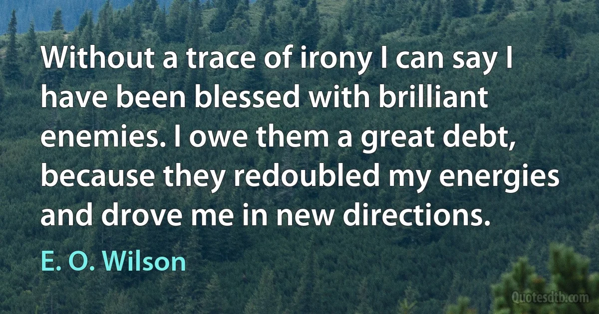 Without a trace of irony I can say I have been blessed with brilliant enemies. I owe them a great debt, because they redoubled my energies and drove me in new directions. (E. O. Wilson)