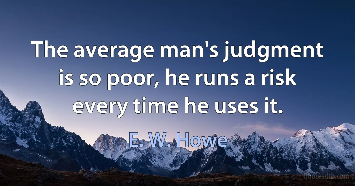 The average man's judgment is so poor, he runs a risk every time he uses it. (E. W. Howe)