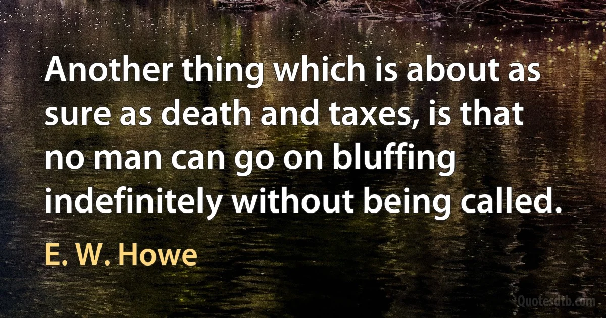 Another thing which is about as sure as death and taxes, is that no man can go on bluffing indefinitely without being called. (E. W. Howe)