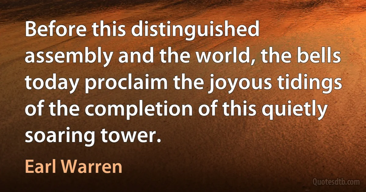 Before this distinguished assembly and the world, the bells today proclaim the joyous tidings of the completion of this quietly soaring tower. (Earl Warren)