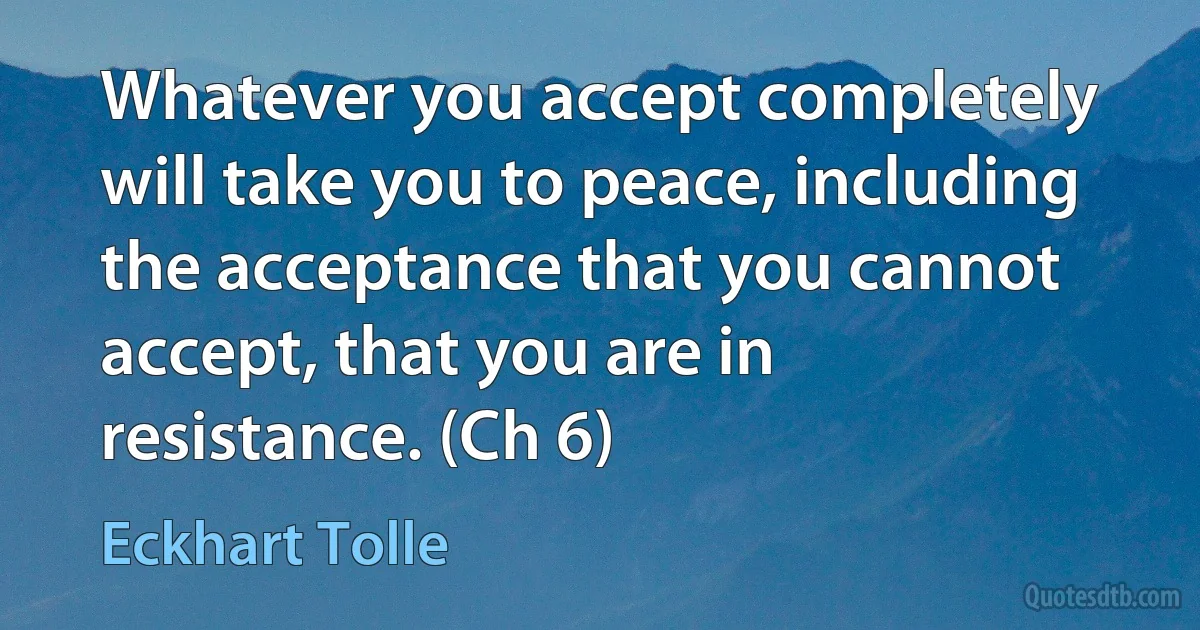 Whatever you accept completely will take you to peace, including the acceptance that you cannot accept, that you are in resistance. (Ch 6) (Eckhart Tolle)