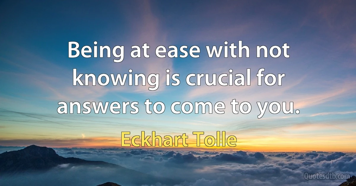 Being at ease with not knowing is crucial for answers to come to you. (Eckhart Tolle)