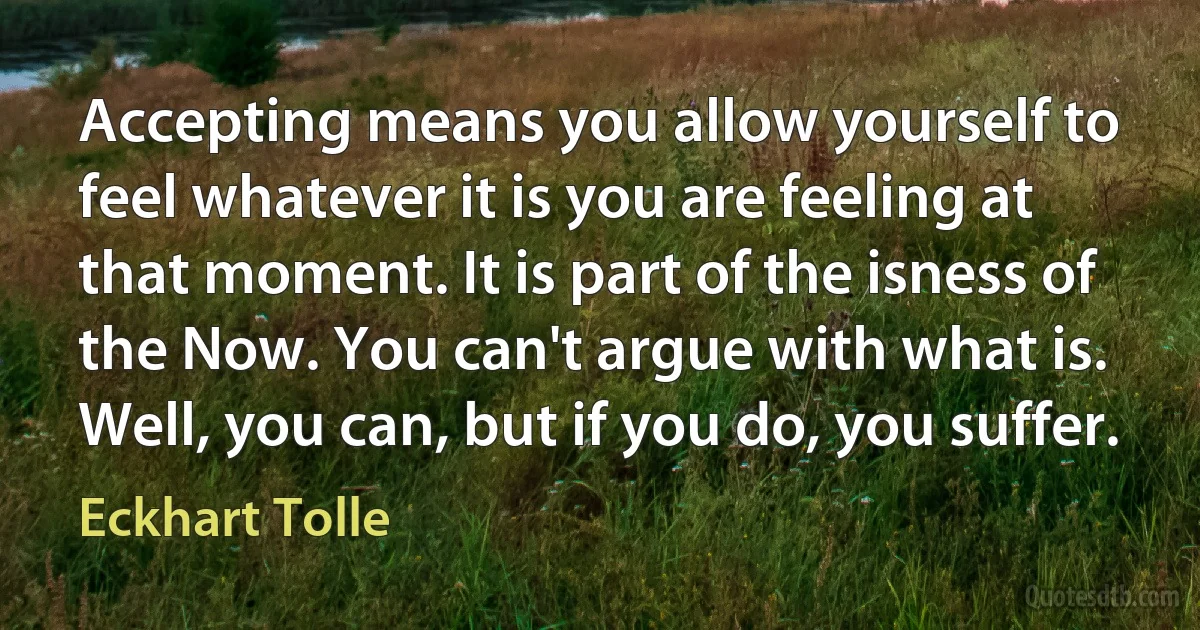 Accepting means you allow yourself to feel whatever it is you are feeling at that moment. It is part of the isness of the Now. You can't argue with what is. Well, you can, but if you do, you suffer. (Eckhart Tolle)