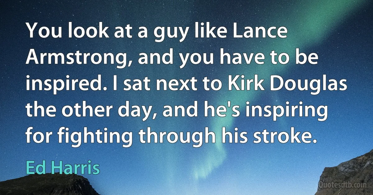 You look at a guy like Lance Armstrong, and you have to be inspired. I sat next to Kirk Douglas the other day, and he's inspiring for fighting through his stroke. (Ed Harris)