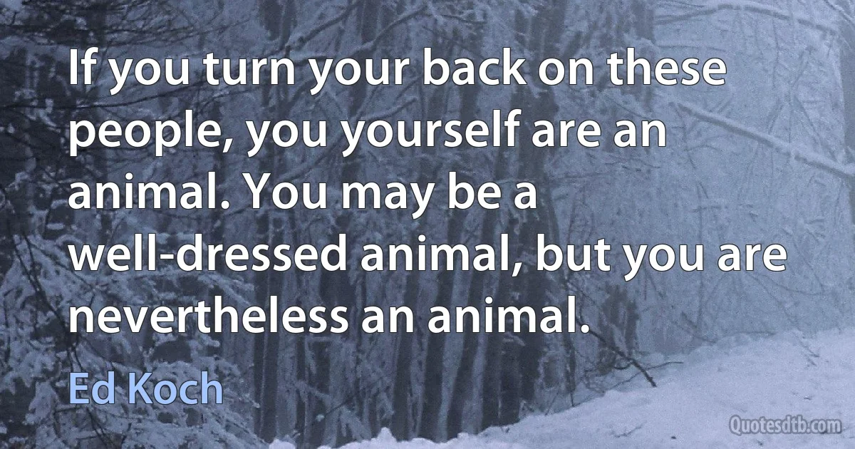 If you turn your back on these people, you yourself are an animal. You may be a well-dressed animal, but you are nevertheless an animal. (Ed Koch)