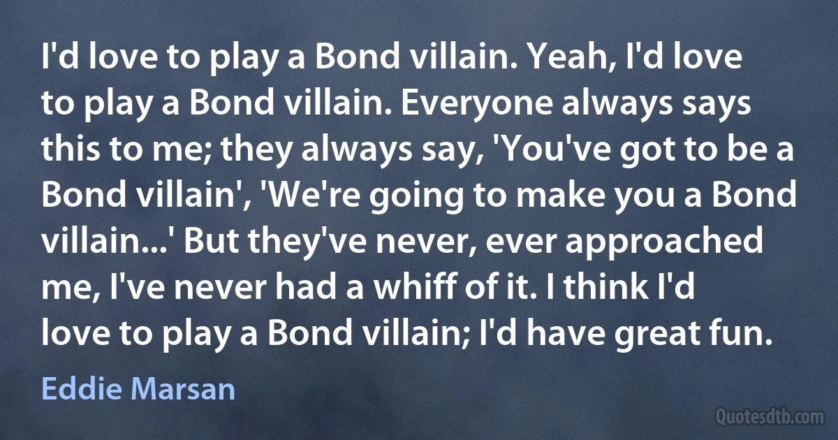 I'd love to play a Bond villain. Yeah, I'd love to play a Bond villain. Everyone always says this to me; they always say, 'You've got to be a Bond villain', 'We're going to make you a Bond villain...' But they've never, ever approached me, I've never had a whiff of it. I think I'd love to play a Bond villain; I'd have great fun. (Eddie Marsan)