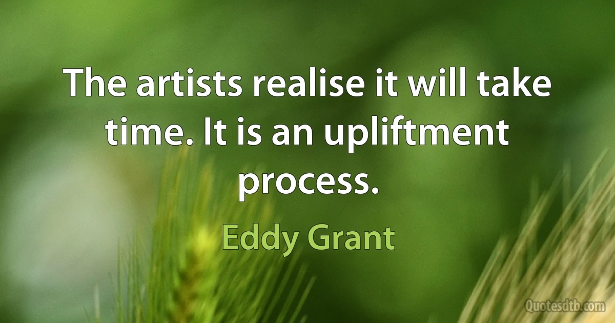 The artists realise it will take time. It is an upliftment process. (Eddy Grant)