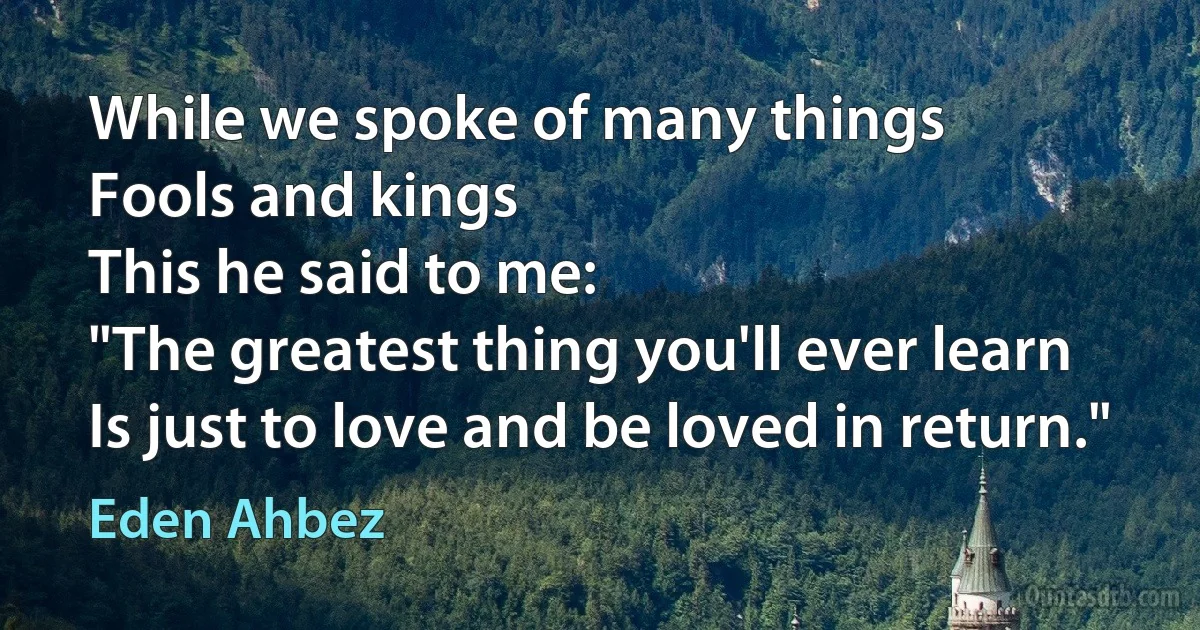 While we spoke of many things
Fools and kings
This he said to me:
"The greatest thing you'll ever learn
Is just to love and be loved in return." (Eden Ahbez)