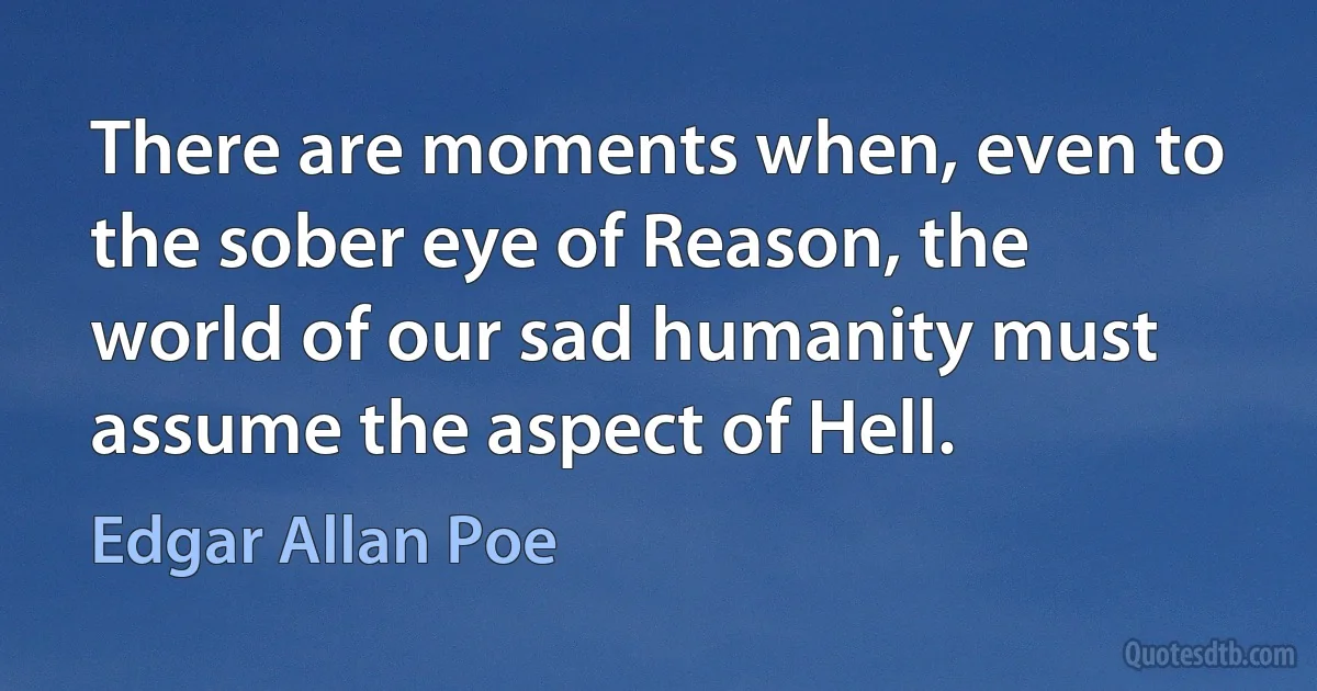 There are moments when, even to the sober eye of Reason, the world of our sad humanity must assume the aspect of Hell. (Edgar Allan Poe)