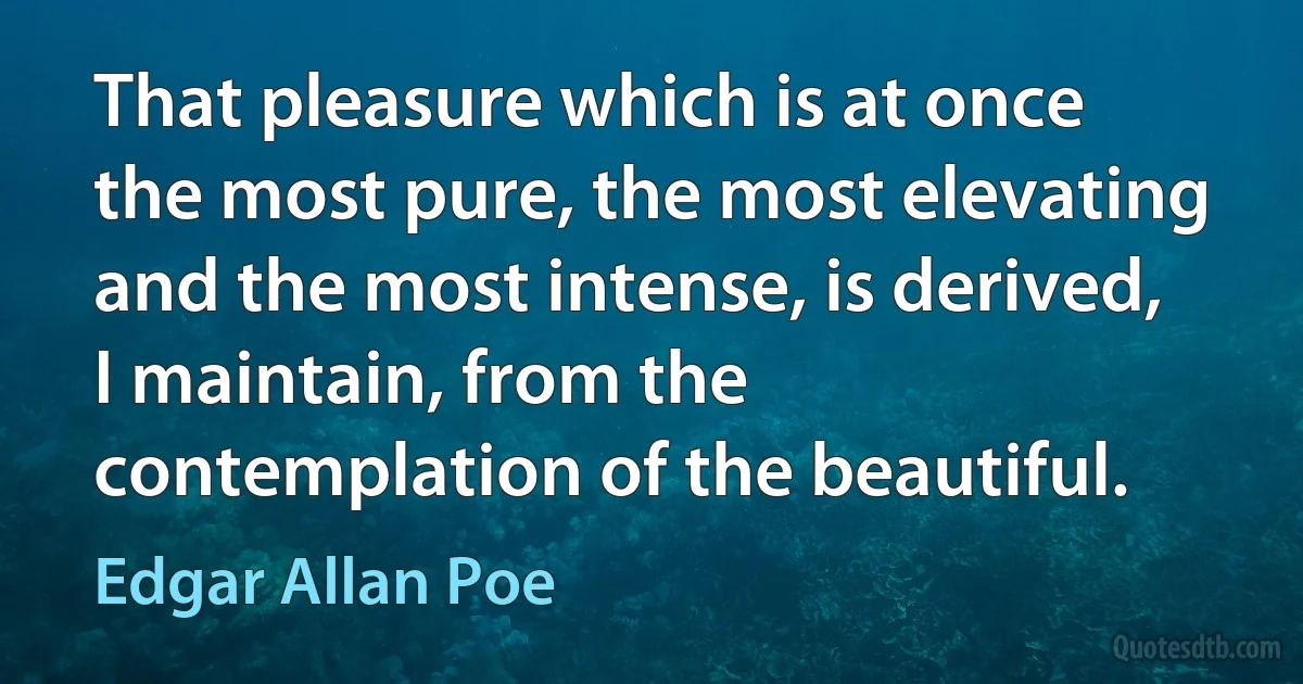 That pleasure which is at once the most pure, the most elevating and the most intense, is derived, I maintain, from the contemplation of the beautiful. (Edgar Allan Poe)