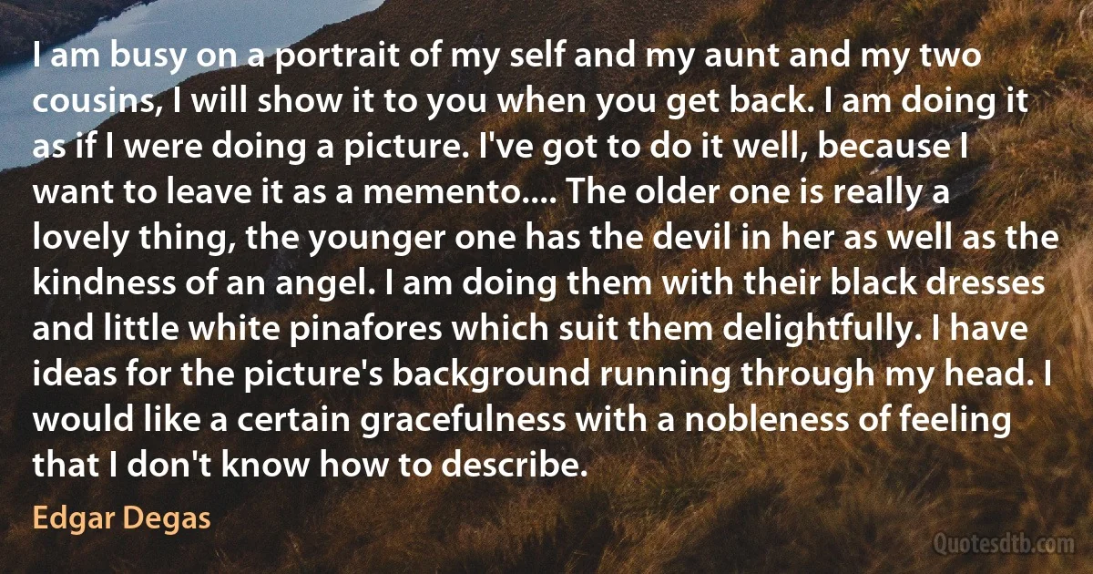 I am busy on a portrait of my self and my aunt and my two cousins, I will show it to you when you get back. I am doing it as if I were doing a picture. I've got to do it well, because I want to leave it as a memento.... The older one is really a lovely thing, the younger one has the devil in her as well as the kindness of an angel. I am doing them with their black dresses and little white pinafores which suit them delightfully. I have ideas for the picture's background running through my head. I would like a certain gracefulness with a nobleness of feeling that I don't know how to describe. (Edgar Degas)