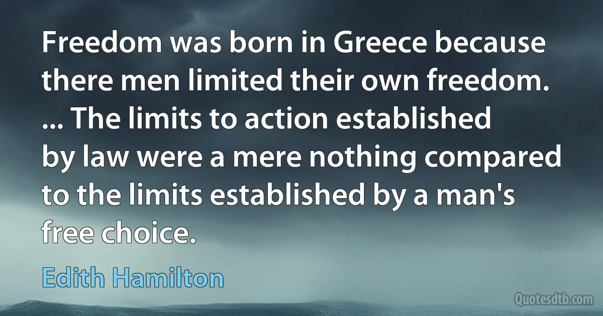 Freedom was born in Greece because there men limited their own freedom. ... The limits to action established by law were a mere nothing compared to the limits established by a man's free choice. (Edith Hamilton)